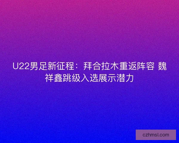 U22男足新征程：拜合拉木重返阵容 魏祥鑫跳级入选展示潜力