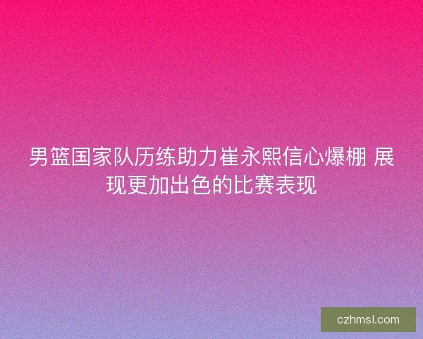 男篮国家队历练助力崔永熙信心爆棚 展现更加出色的比赛表现