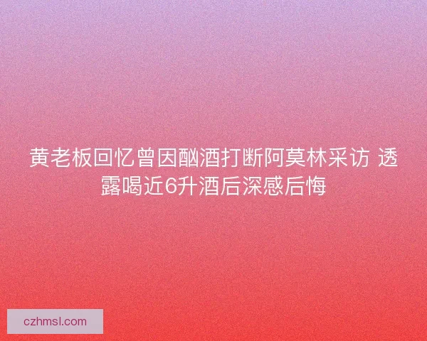 黄老板回忆曾因酗酒打断阿莫林采访 透露喝近6升酒后深感后悔